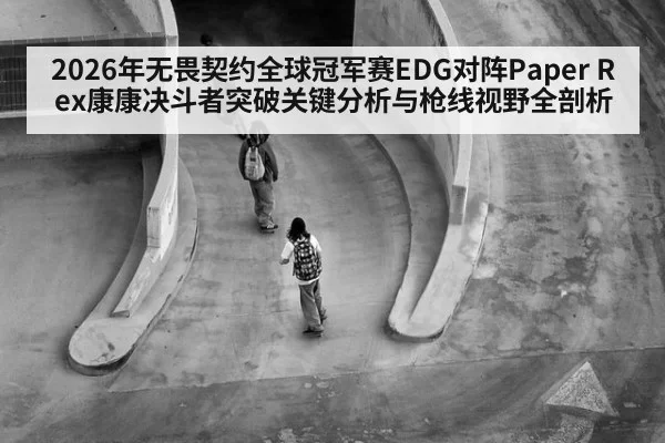 2026年无畏契约全球冠军赛EDG对阵Paper Rex康康决斗者突破关键分析与枪线视野全剖析